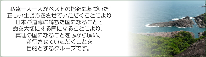 私達一人一人がベストの指針に基づいた正しい生き方をさせて頂く事により、日本が道徳に満ちた国になる事と命を大切にする国になる事により、真理の国になる事を心から願い、お手伝いをさせて頂くことを目的とするグループです。